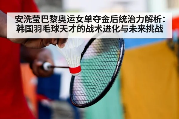 安洗莹巴黎奥运女单夺金后统治力解析：韩国羽毛球天才的战术进化与未来挑战