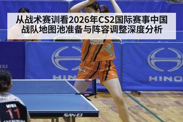 从战术赛训看2026年CS2国际赛事中国战队地图池准备与阵容调整深度分析